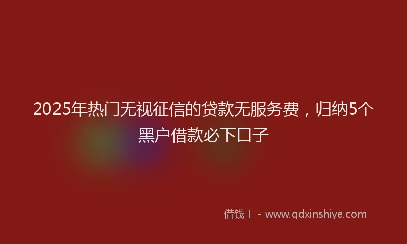2025年热门无视征信的贷款无服务费，归纳5个黑户借款必下口子