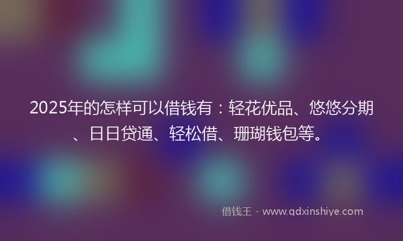 2025年的怎样可以借钱有：轻花优品、悠悠分期、日日贷通、轻松借、珊瑚钱包等。