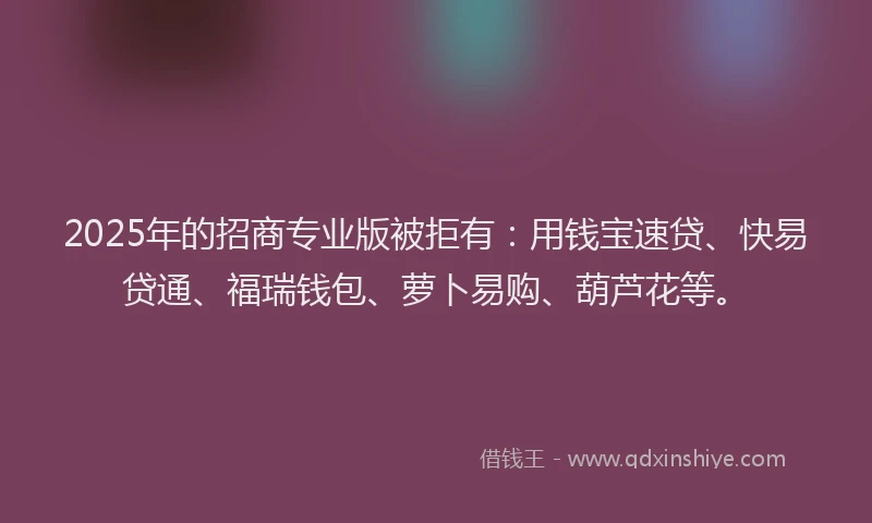2025年的招商专业版被拒有：用钱宝速贷、快易贷通、福瑞钱包、萝卜易购、葫芦花等。