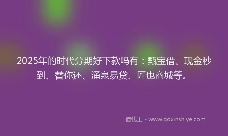 2025年的时代分期好下款吗有：甄宝借、现金秒到、替你还、涌泉易贷、匠也商城等。