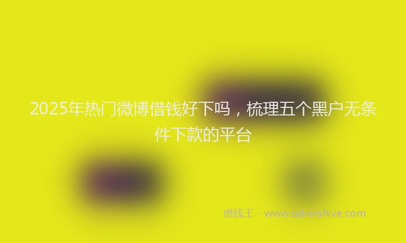 2025年热门微博借钱好下吗，梳理五个黑户无条件下款的平台