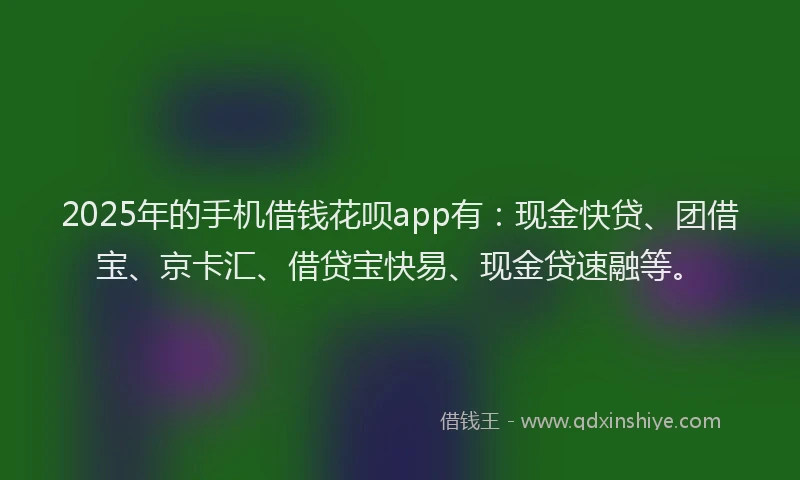 2025年的手机借钱花呗app有：现金快贷、团借宝、京卡汇、借贷宝快易、现金贷速融等。