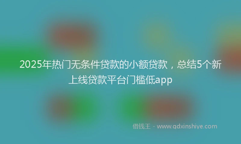 2025年热门无条件贷款的小额贷款，总结5个新上线贷款平台门槛低app