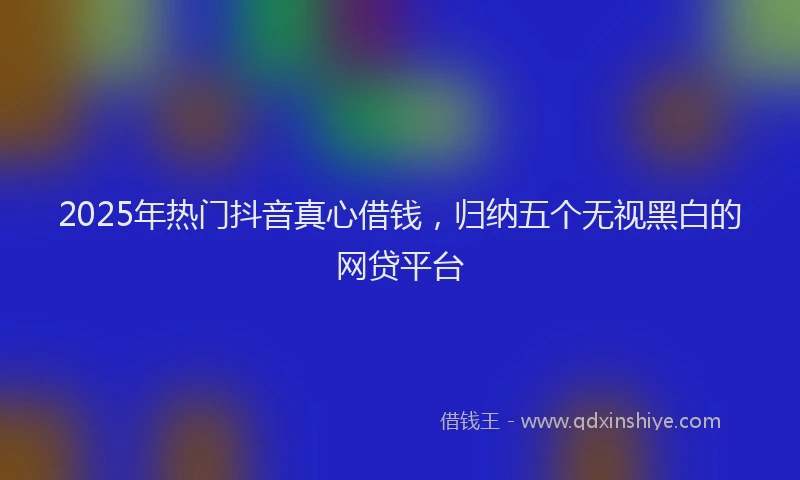 2025年热门抖音真心借钱，归纳五个无视黑白的网贷平台