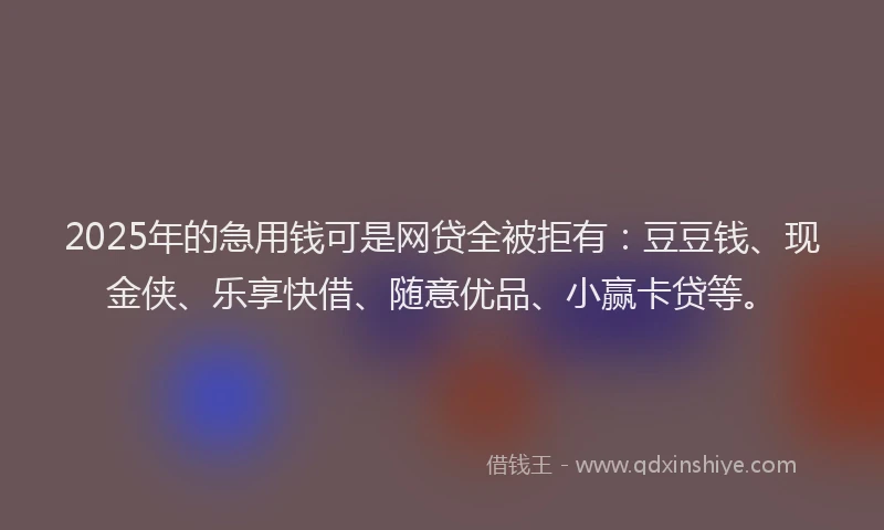 2025年的急用钱可是网贷全被拒有：豆豆钱、现金侠、乐享快借、随意优品、小赢卡贷等。