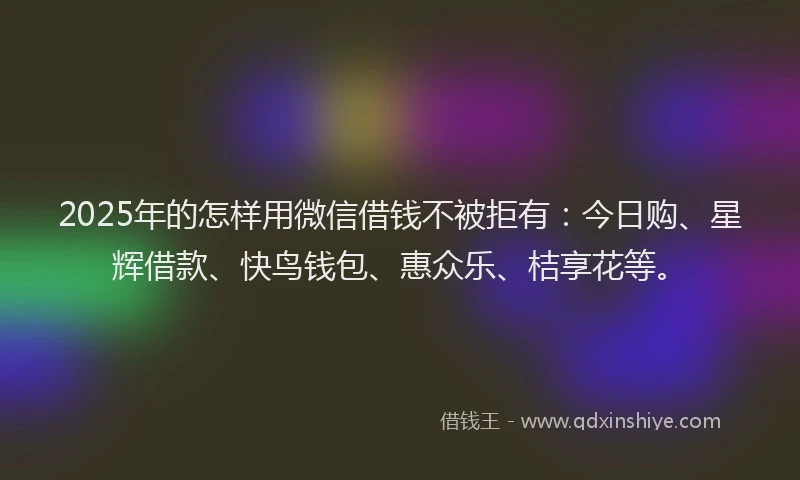 2025年的怎样用微信借钱不被拒有：今日购、星辉借款、快鸟钱包、惠众乐、桔享花等。
