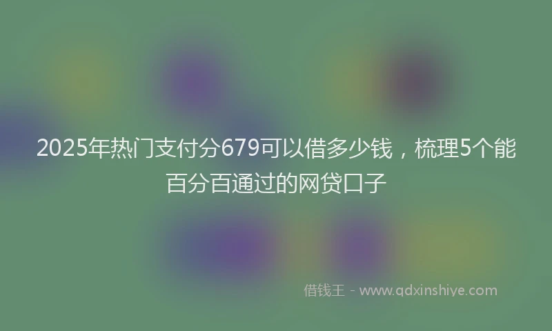 2025年热门支付分679可以借多少钱，梳理5个能百分百通过的网贷口子