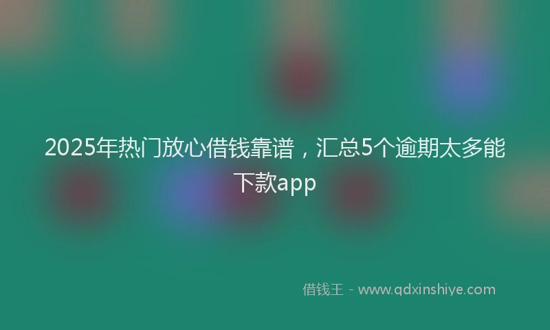 2025年热门放心借钱靠谱，汇总5个逾期太多能下款app