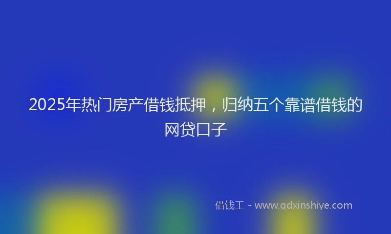 2025年热门房产借钱抵押，归纳五个靠谱借钱的网贷口子