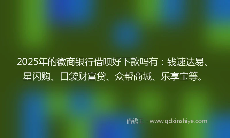 2025年的徽商银行借呗好下款吗有：钱速达易、星闪购、口袋财富贷、众帮商城、乐享宝等。
