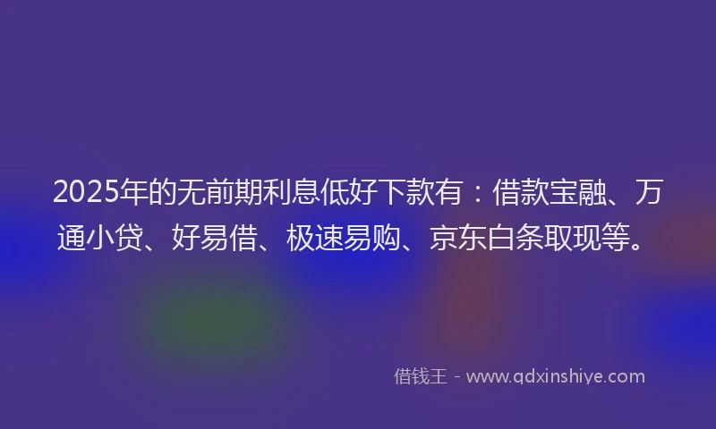 2025年的无前期利息低好下款有：借款宝融、万通小贷、好易借、极速易购、京东白条取现等。