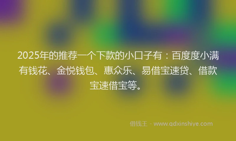 2025年的推荐一个下款的小口子有：百度度小满有钱花、金悦钱包、惠众乐、易借宝速贷、借款宝速借宝等。
