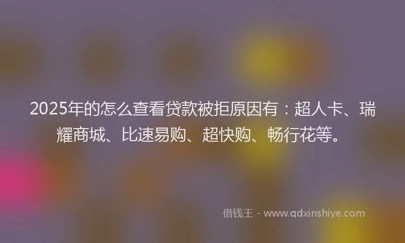 2025年的怎么查看贷款被拒原因有：超人卡、瑞耀商城、比速易购、超快购、畅行花等。