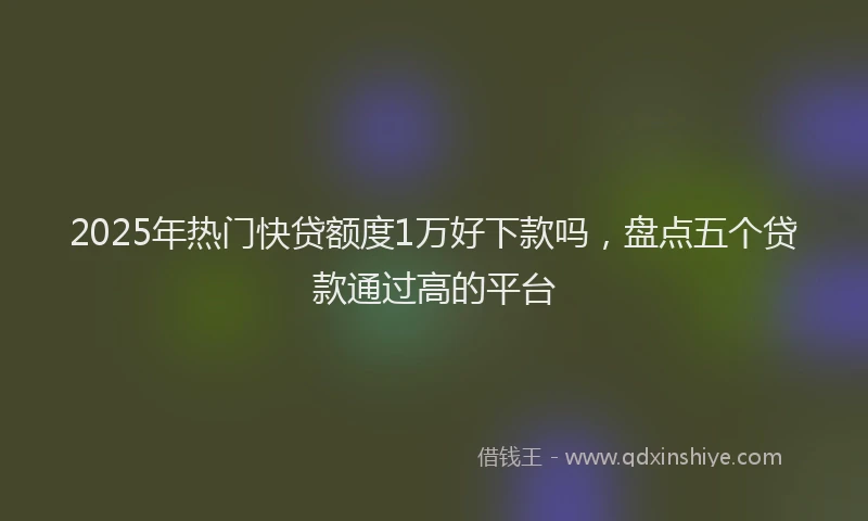2025年热门快贷额度1万好下款吗，盘点五个贷款通过高的平台