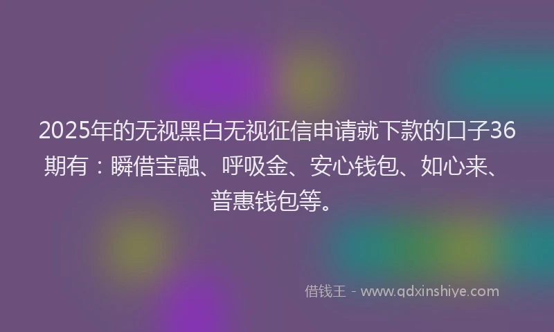 2025年的无视黑白无视征信申请就下款的口子36期有：瞬借宝融、呼吸金、安心钱包、如心来、普惠钱包等。