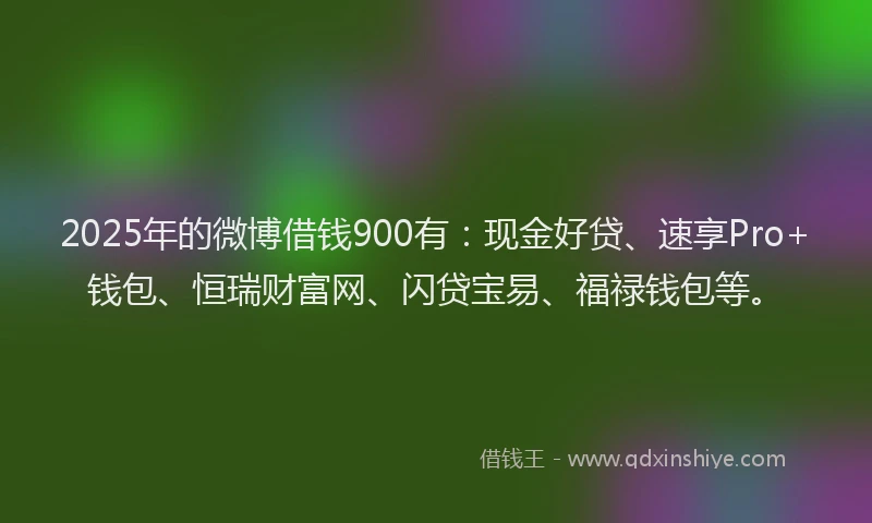 2025年的微博借钱900有：现金好贷、速享Pro+钱包、恒瑞财富网、闪贷宝易、福禄钱包等。