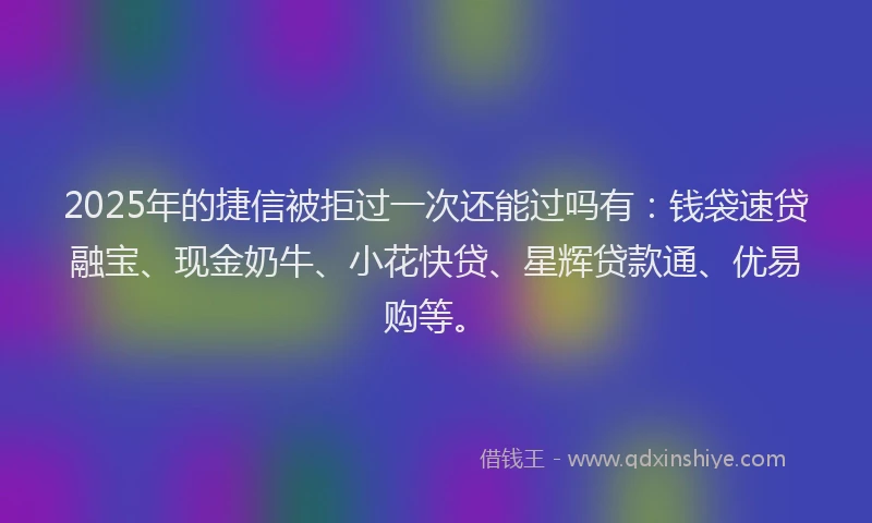 2025年的捷信被拒过一次还能过吗有：钱袋速贷融宝、现金奶牛、小花快贷、星辉贷款通、优易购等。