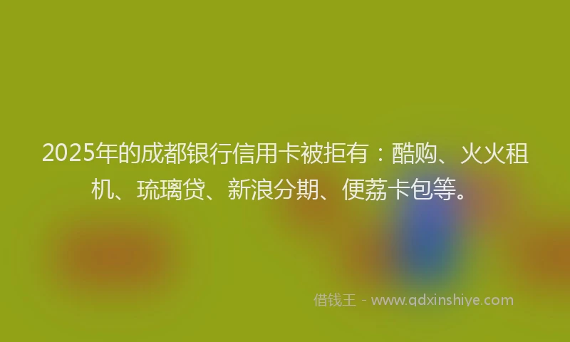 2025年的成都银行信用卡被拒有：酷购、火火租机、琉璃贷、新浪分期、便荔卡包等。