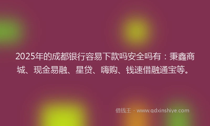 2025年的成都银行容易下款吗安全吗有：秉鑫商城、现金易融、星贷、嗨购、钱速借融通宝等。
