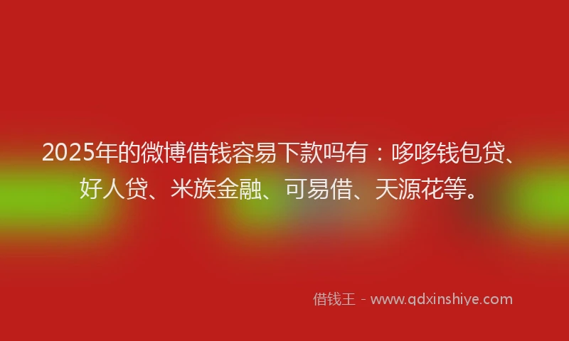 2025年的微博借钱容易下款吗有：哆哆钱包贷、好人贷、米族金融、可易借、天源花等。