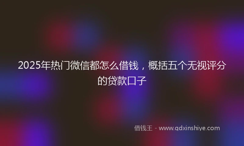 2025年热门微信都怎么借钱，概括五个无视评分的贷款口子