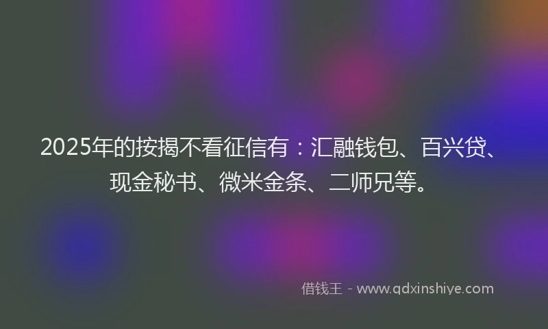 2025年的按揭不看征信有：汇融钱包、百兴贷、现金秘书、微米金条、二师兄等。