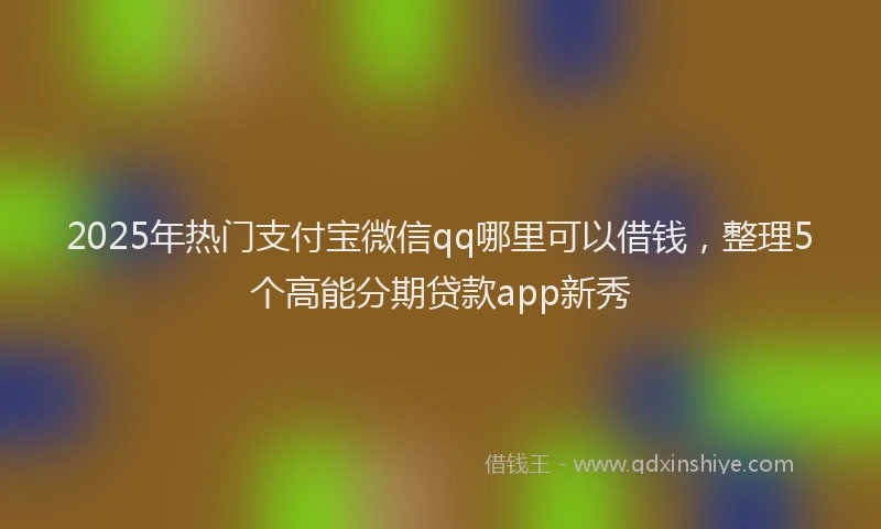 2025年热门支付宝微信qq哪里可以借钱，整理5个高能分期贷款app新秀