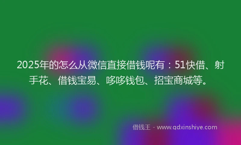 2025年的怎么从微信直接借钱呢有：51快借、射手花、借钱宝易、哆哆钱包、招宝商城等。