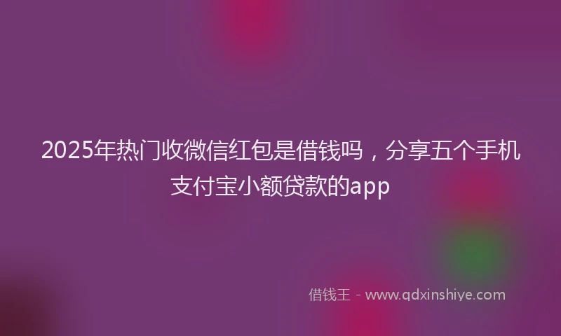 2025年热门收微信红包是借钱吗，分享五个手机支付宝小额贷款的app