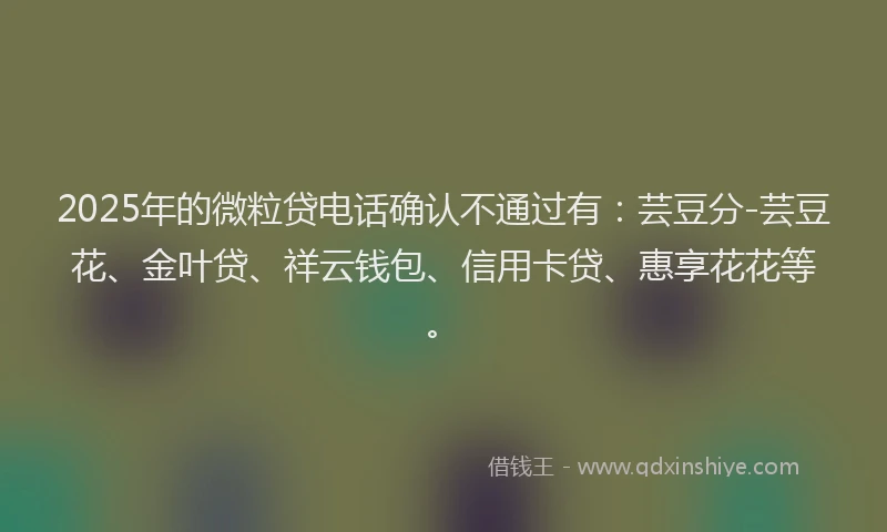 2025年的微粒贷电话确认不通过有：芸豆分-芸豆花、金叶贷、祥云钱包、信用卡贷、惠享花花等。