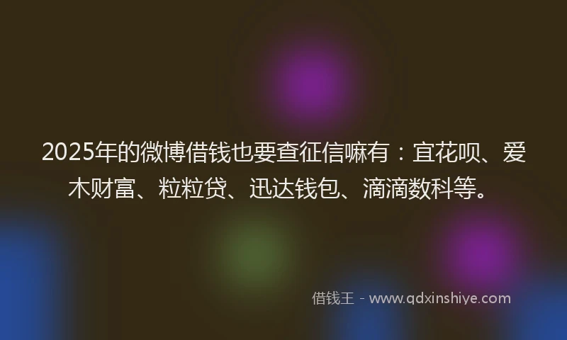 2025年的微博借钱也要查征信嘛有：宜花呗、爱木财富、粒粒贷、迅达钱包、滴滴数科等。