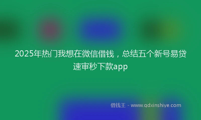 2025年热门我想在微信借钱，总结五个新号易贷速审秒下款app