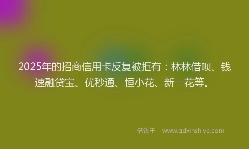 2025年的招商信用卡反复被拒有：林林借呗、钱速融贷宝、优秒通、恒小花、新一花等。
