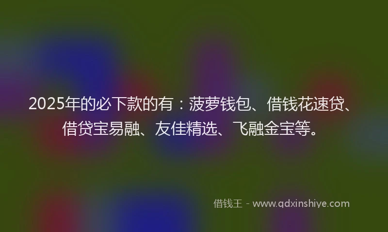 2025年的必下款的有：菠萝钱包、借钱花速贷、借贷宝易融、友佳精选、飞融金宝等。