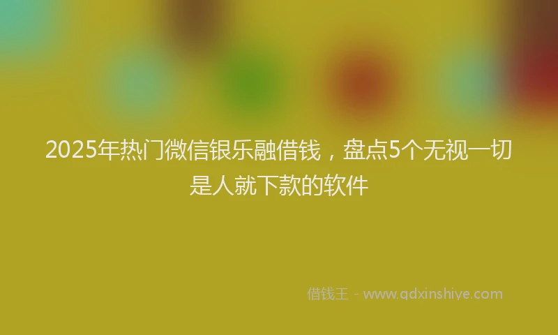 2025年热门微信银乐融借钱，盘点5个无视一切是人就下款的软件