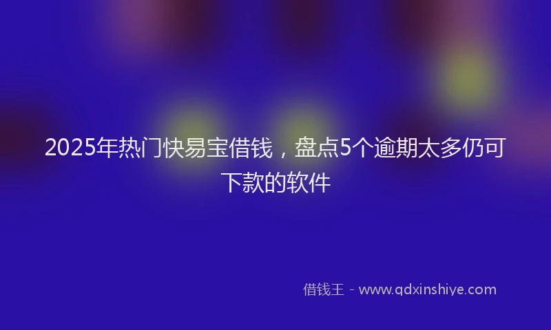 2025年热门快易宝借钱，盘点5个逾期太多仍可下款的软件