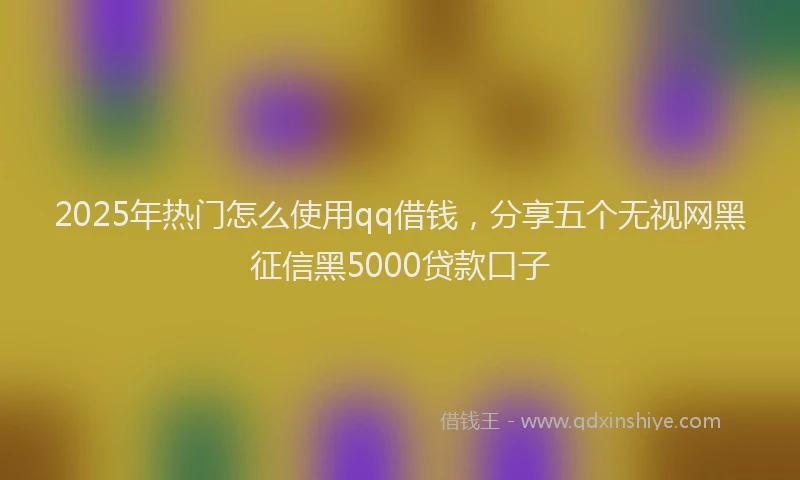 2025年热门怎么使用qq借钱，分享五个无视网黑征信黑5000贷款口子