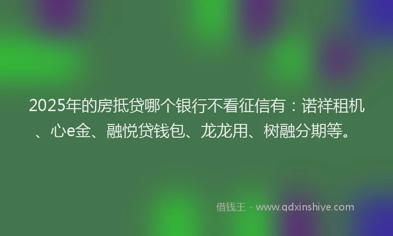 2025年的房抵贷哪个银行不看征信有：诺祥租机、心e金、融悦贷钱包、龙龙用、树融分期等。