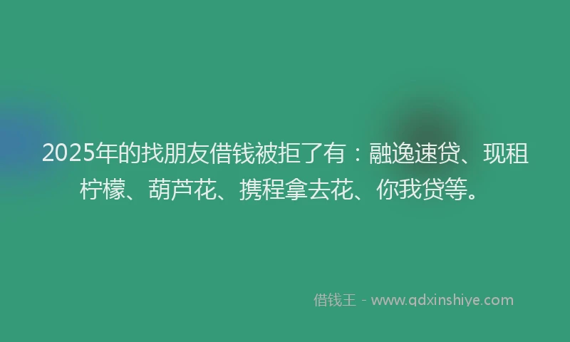 2025年的找朋友借钱被拒了有：融逸速贷、现租柠檬、葫芦花、携程拿去花、你我贷等。