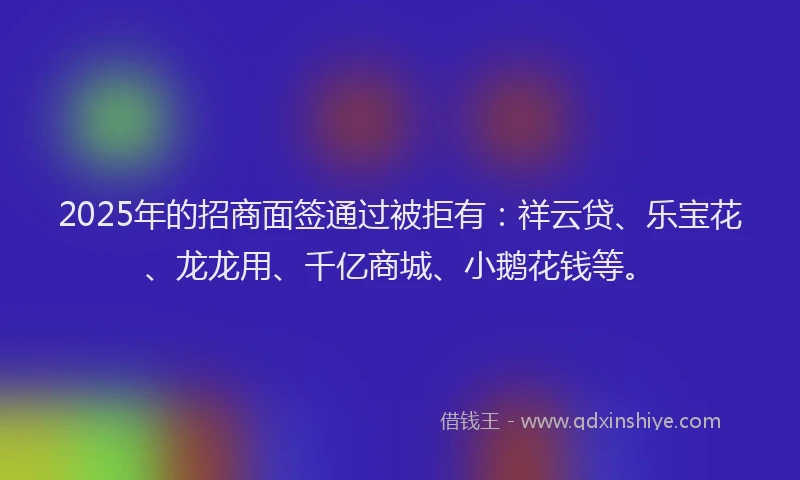 2025年的招商面签通过被拒有：祥云贷、乐宝花、龙龙用、千亿商城、小鹅花钱等。