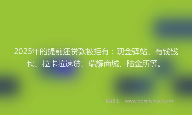 2025年的提前还贷款被拒有：现金驿站、有钱钱包、拉卡拉速贷、瑞耀商城、陆金所等。