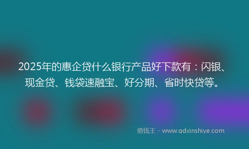 2025年的惠企贷什么银行产品好下款有：闪银、现金贷、钱袋速融宝、好分期、省时快贷等。