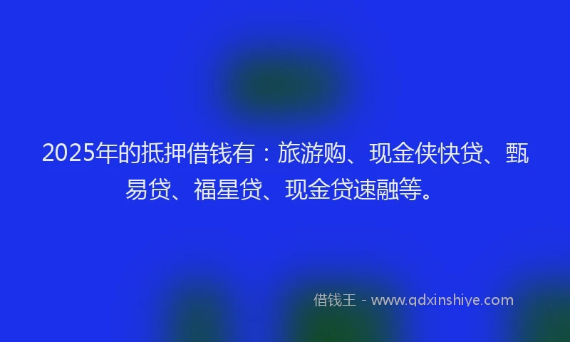 2025年的抵押借钱有：旅游购、现金侠快贷、甄易贷、福星贷、现金贷速融等。