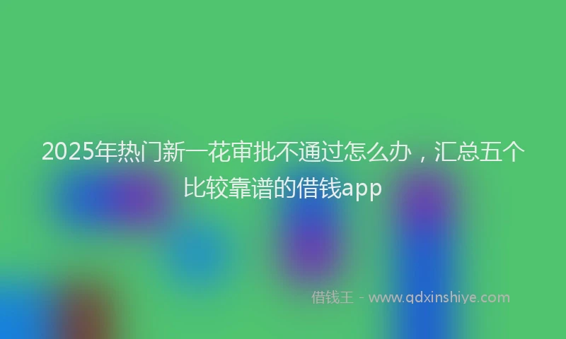 2025年热门新一花审批不通过怎么办，汇总五个比较靠谱的借钱app