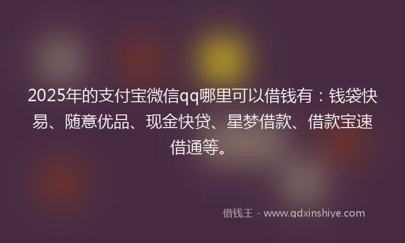 2025年的支付宝微信qq哪里可以借钱有：钱袋快易、随意优品、现金快贷、星梦借款、借款宝速借通等。
