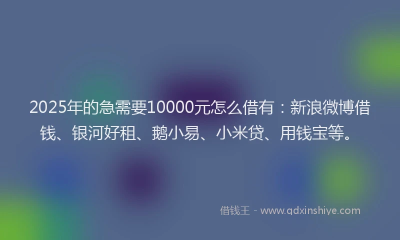 2025年的急需要10000元怎么借有：新浪微博借钱、银河好租、鹅小易、小米贷、用钱宝等。