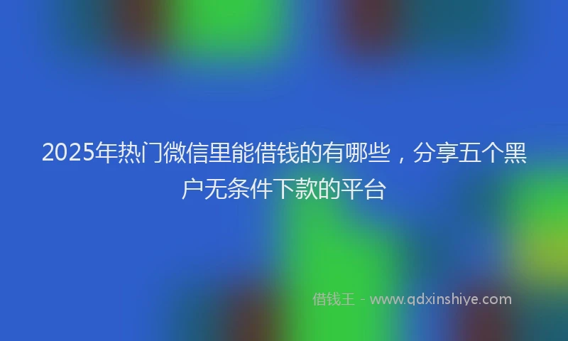 2025年热门微信里能借钱的有哪些，分享五个黑户无条件下款的平台