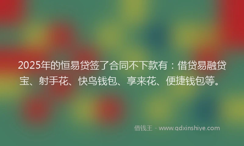 2025年的恒易贷签了合同不下款有：借贷易融贷宝、射手花、快鸟钱包、享来花、便捷钱包等。