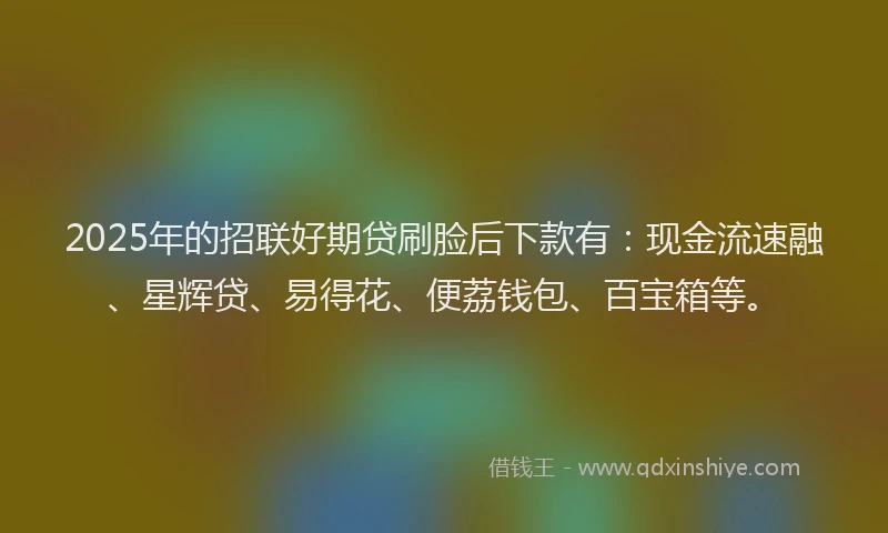 2025年的招联好期贷刷脸后下款有：现金流速融、星辉贷、易得花、便荔钱包、百宝箱等。