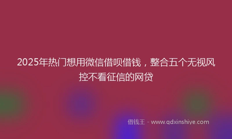 2025年热门想用微信借呗借钱，整合五个无视风控不看征信的网贷